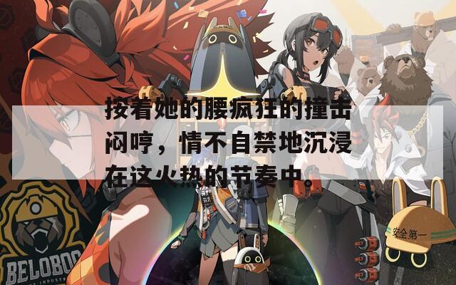 按着她的腰疯狂的撞击闷哼，情不自禁地沉浸在这火热的节奏中。