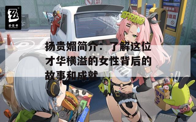 扬贵媚简介：了解这位才华横溢的女性背后的故事和成就