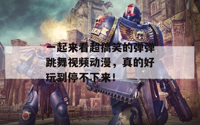 一起来看超搞笑的弹弹跳舞视频动漫，真的好玩到停不下来！