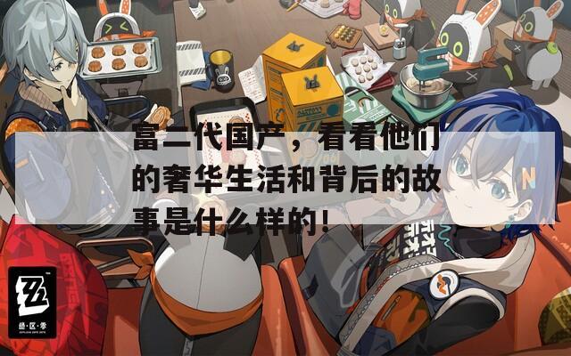 富二代国产，看看他们的奢华生活和背后的故事是什么样的！
