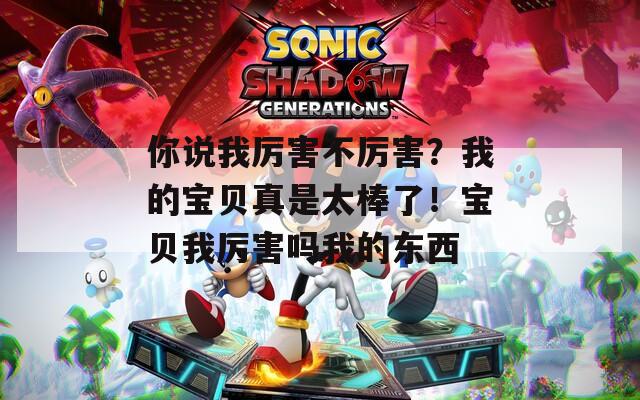 你说我厉害不厉害？我的宝贝真是太棒了！宝贝我厉害吗我的东西