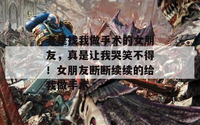 老是找我做手术的女朋友，真是让我哭笑不得！女朋友断断续续的给我做手术