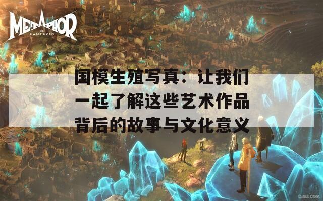 国模生殖写真：让我们一起了解这些艺术作品背后的故事与文化意义