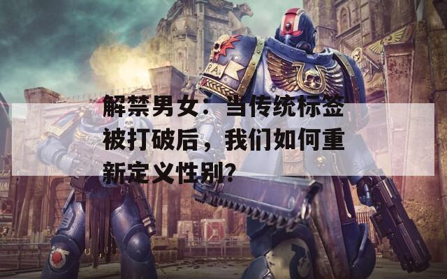 解禁男女：当传统标签被打破后，我们如何重新定义性别？