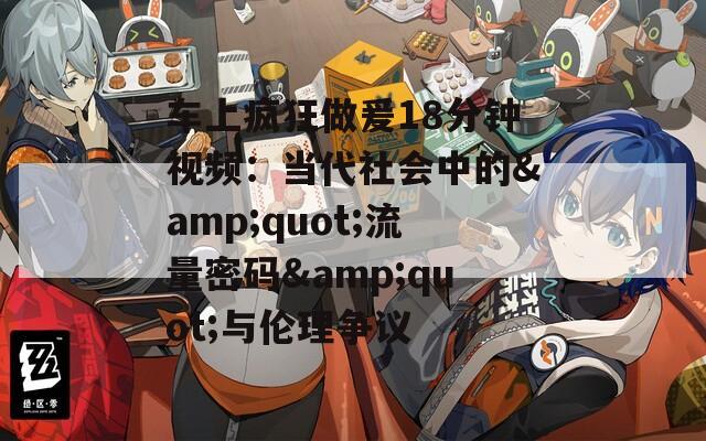 车上疯狂做爰18分钟视频：当代社会中的&quot;流量密码&quot;与伦理争议