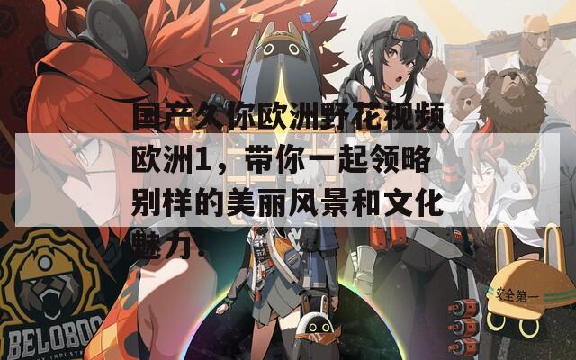 国产久你欧洲野花视频欧洲1，带你一起领略别样的美丽风景和文化魅力！