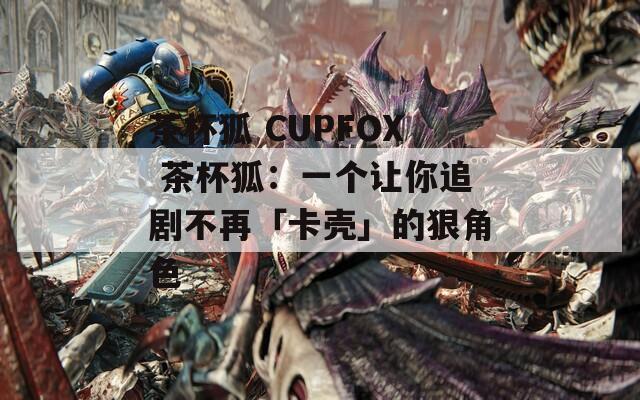 茶杯狐 CUPFOX 茶杯狐：一个让你追剧不再「卡壳」的狠角色