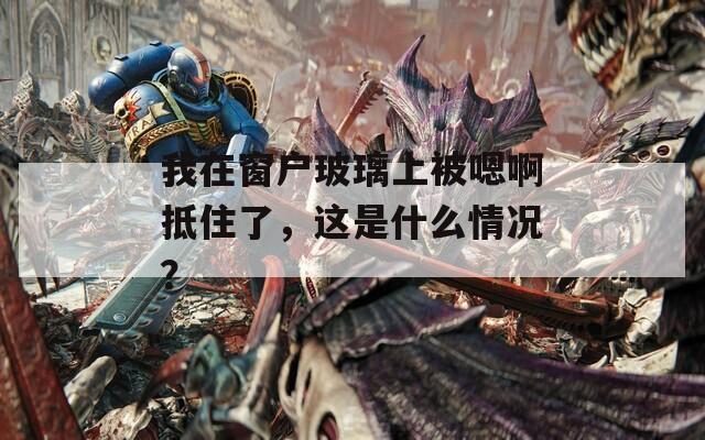 我在窗户玻璃上被嗯啊抵住了，这是什么情况？