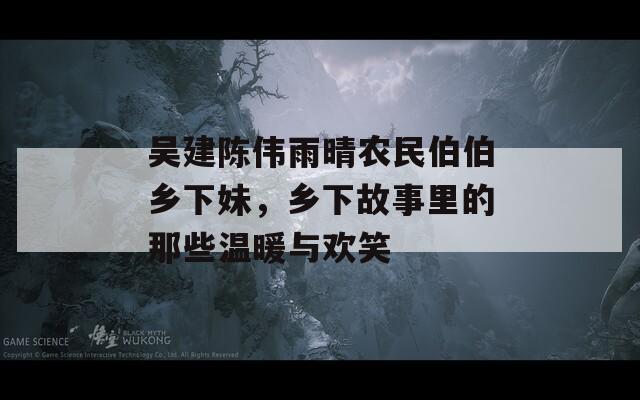 吴建陈伟雨晴农民伯伯乡下妹，乡下故事里的那些温暖与欢笑