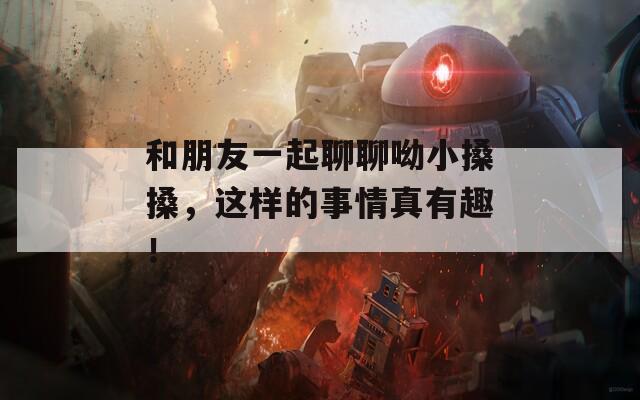 和朋友一起聊聊呦小搡搡，这样的事情真有趣！