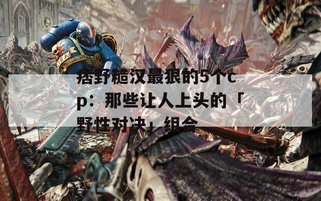痞野糙汉最狠的5个cp：那些让人上头的「野性对决」组合
