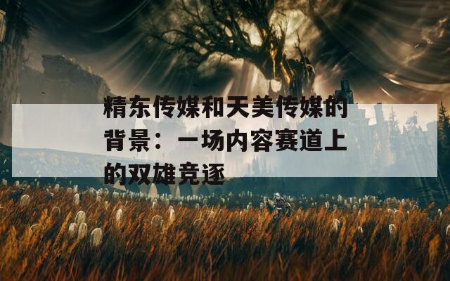 精东传媒和天美传媒的背景：一场内容赛道上的双雄竞逐