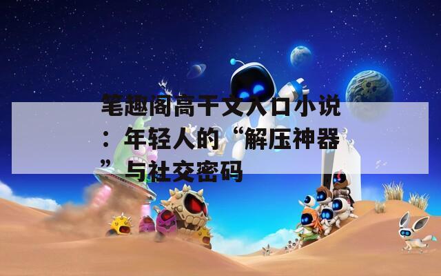 笔趣阁高干文入口小说：年轻人的“解压神器”与社交密码