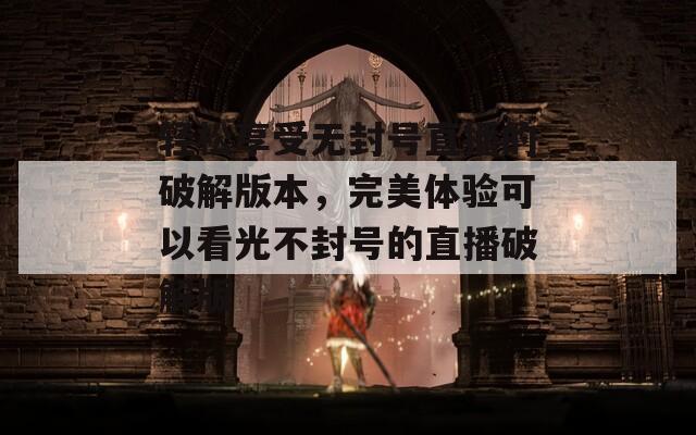 轻松享受无封号直播的破解版本，完美体验可以看光不封号的直播破解版