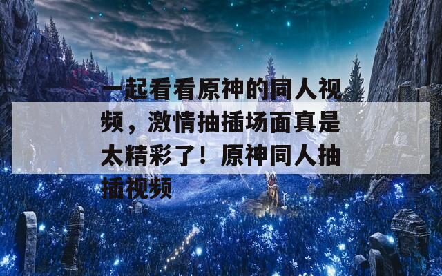 一起看看原神的同人视频，激情抽插场面真是太精彩了！原神同人抽插视频