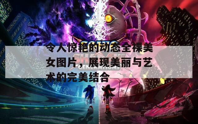 令人惊艳的动态全裸美女图片，展现美丽与艺术的完美结合