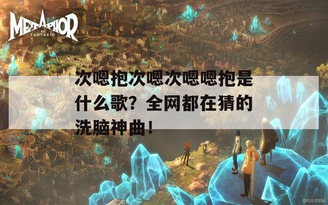 次嗯抱次嗯次嗯嗯抱是什么歌？全网都在猜的洗脑神曲！