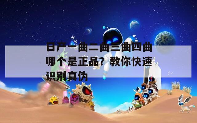 日产一曲二曲三曲四曲哪个是正品？教你快速识别真伪