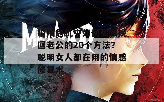 婚姻危机中如何实践挽回老公的20个方法？聪明女人都在用的情感修复术