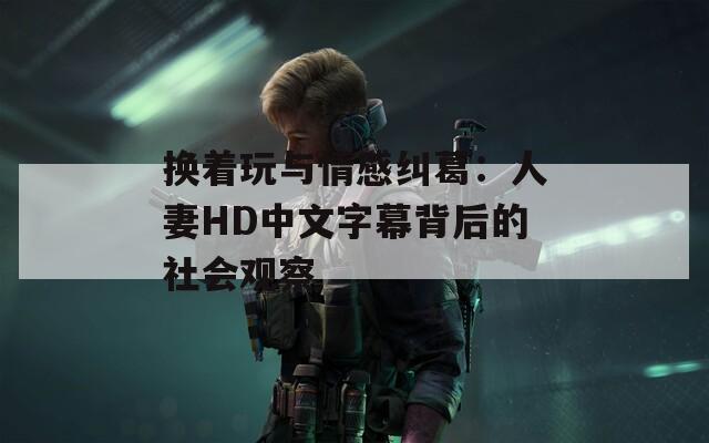 换着玩与情感纠葛：人妻HD中文字幕背后的社会观察