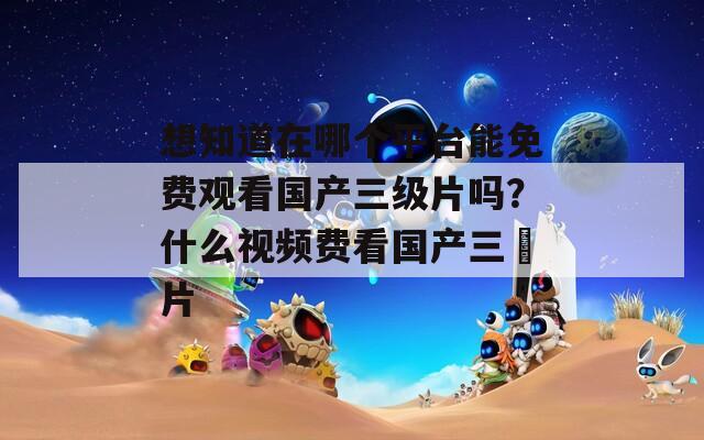 想知道在哪个平台能免费观看国产三级片吗？什么视频费看国产三級片