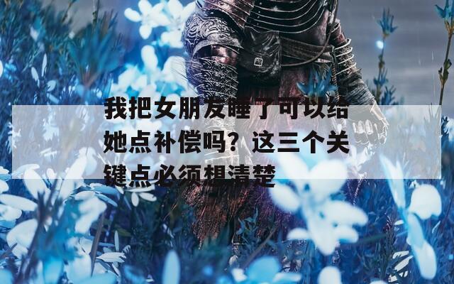 我把女朋友睡了可以给她点补偿吗？这三个关键点必须想清楚