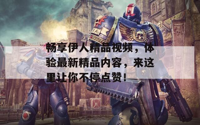 畅享伊人精品视频，体验最新精品内容，来这里让你不停点赞！