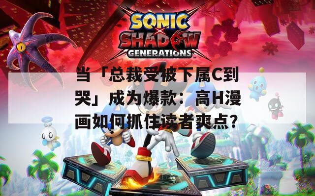 当「总裁受被下属C到哭」成为爆款：高H漫画如何抓住读者爽点？