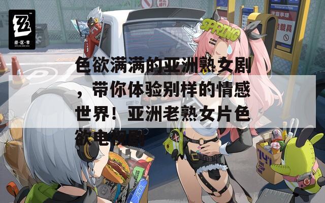 色欲满满的亚洲熟女剧，带你体验别样的情感世界！亚洲老熟女片色欲电视剧
