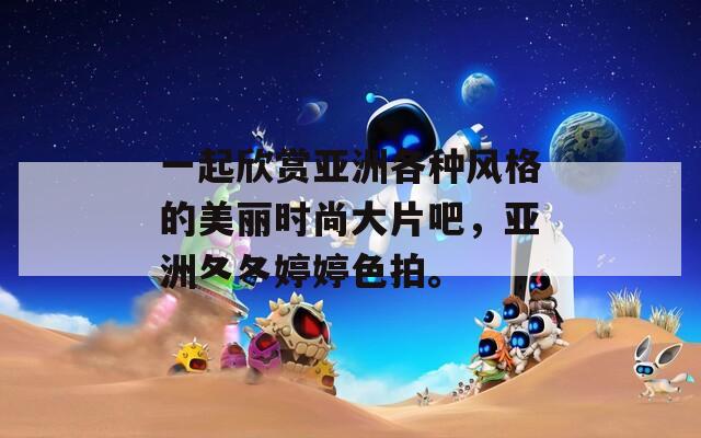 一起欣赏亚洲各种风格的美丽时尚大片吧，亚洲夂夂婷婷色拍。