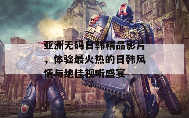 亚洲无码日韩精品影片，体验最火热的日韩风情与绝佳视听盛宴