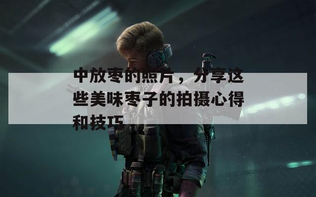 中放枣的照片，分享这些美味枣子的拍摄心得和技巧