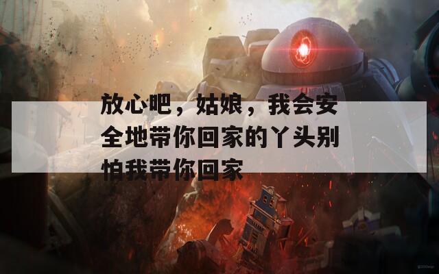 放心吧，姑娘，我会安全地带你回家的丫头别怕我带你回家