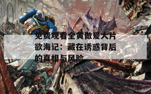 免费观看全黄做爰大片欲海记：藏在诱惑背后的真相与风险