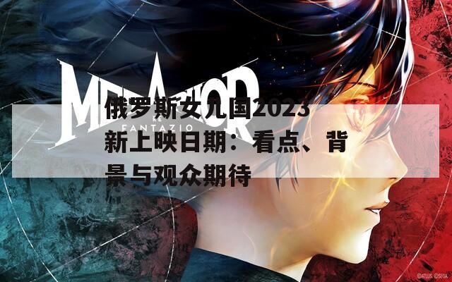 俄罗斯女儿国2023新上映日期：看点、背景与观众期待