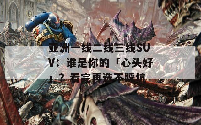 亚洲一线二线三线SUV：谁是你的「心头好」？看完再选不踩坑