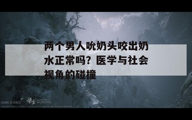 两个男人吮奶头咬出奶水正常吗？医学与社会视角的碰撞