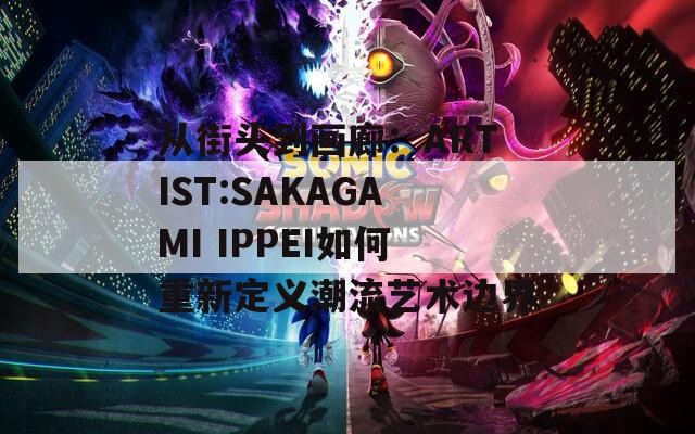 从街头到画廊：ARTIST:SAKAGAMI IPPEI如何重新定义潮流艺术边界