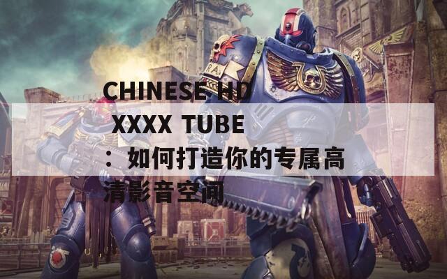 CHINESE HD XXXX TUBE：如何打造你的专属高清影音空间