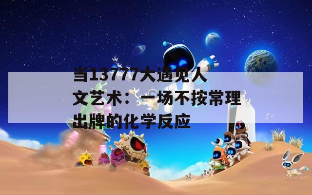 当13777大遇见人文艺术：一场不按常理出牌的化学反应