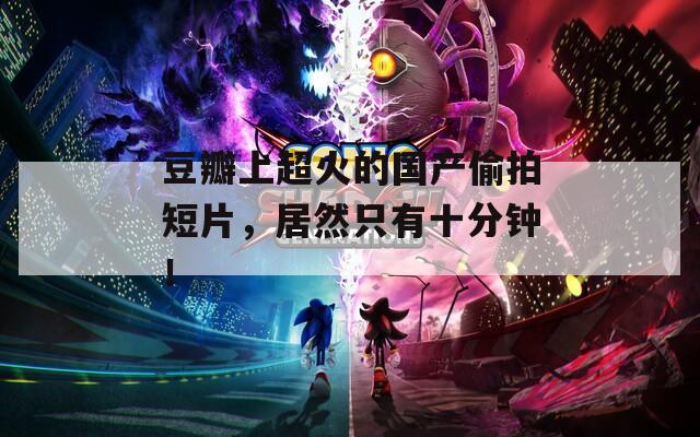 豆瓣上超火的国产偷拍短片，居然只有十分钟！