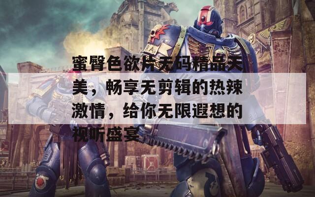 蜜臀色欲片无码精品天美，畅享无剪辑的热辣激情，给你无限遐想的视听盛宴