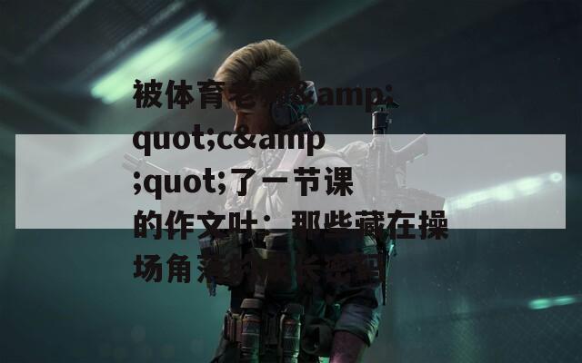 被体育老师&quot;c&quot;了一节课的作文叶：那些藏在操场角落的成长密码