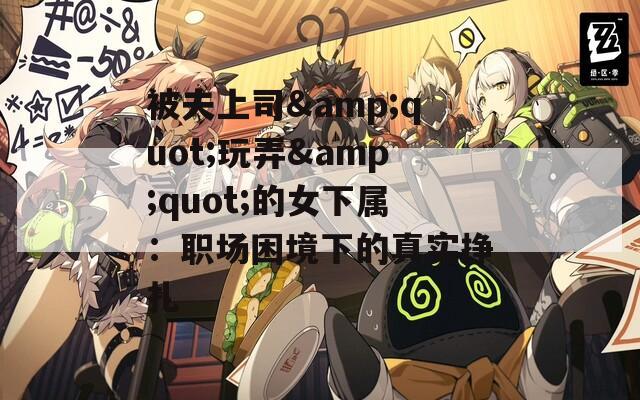 被夫上司&quot;玩弄&quot;的女下属：职场困境下的真实挣扎
