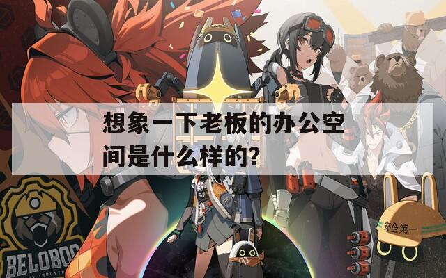 想象一下老板的办公空间是什么样的？