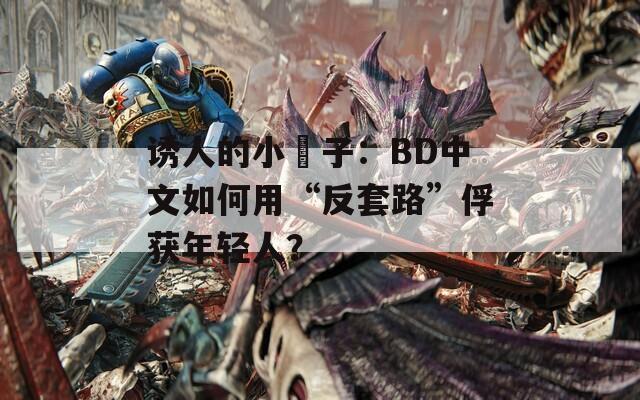 诱人的小峓子：BD中文如何用“反套路”俘获年轻人？