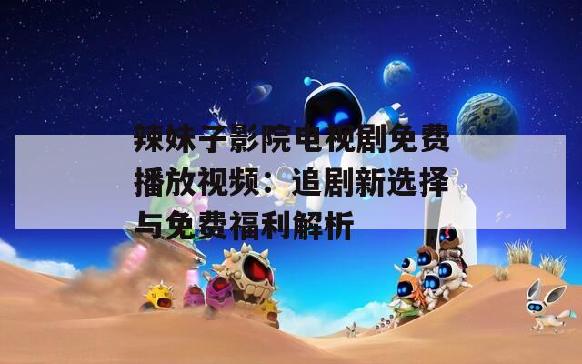 辣妹子影院电视剧免费播放视频：追剧新选择与免费福利解析