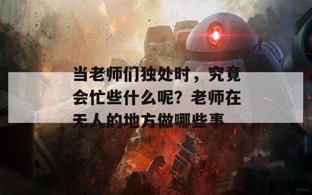 当老师们独处时，究竟会忙些什么呢？老师在无人的地方做哪些事