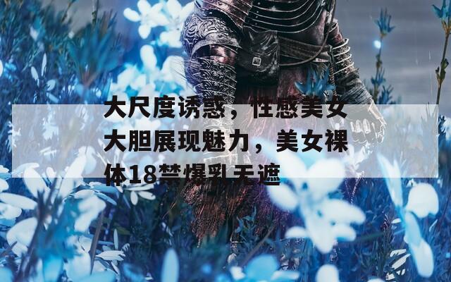 大尺度诱惑，性感美女大胆展现魅力，美女裸体18禁爆乳无遮