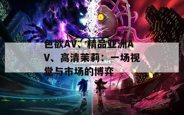 色欲AV、精品亚洲AV、高清茉莉：一场视觉与市场的博弈